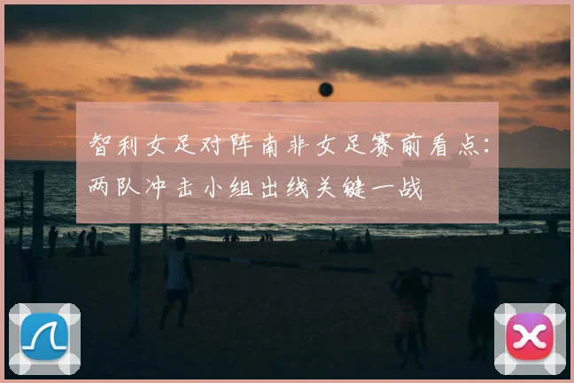 智利女足对阵南非女足赛前看点：两队冲击小组出线关键一战