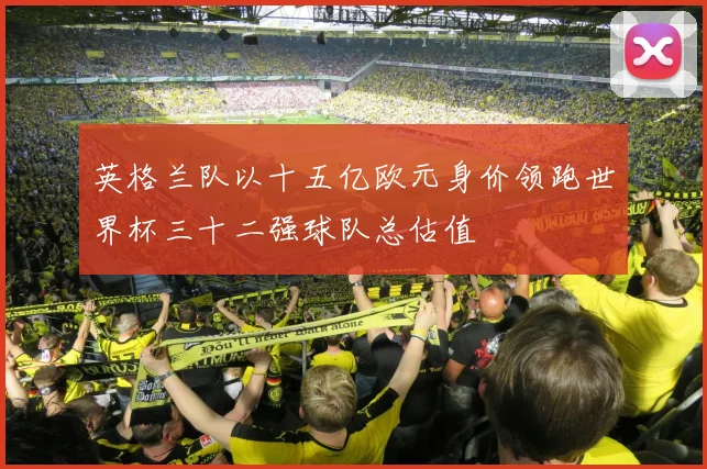 英格兰队以十五亿欧元身价领跑世界杯三十二强球队总估值