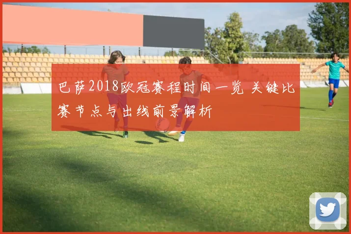 巴萨2018欧冠赛程时间一览 关键比赛节点与出线前景解析