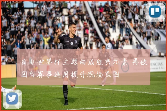 南非世界杯主题曲成经典元素 再被国际赛事选用提升现场氛围