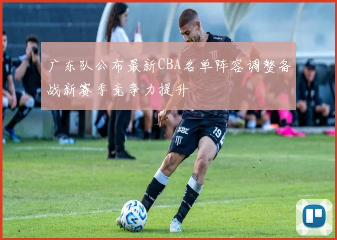 广东队公布最新CBA名单阵容调整备战新赛季竞争力提升