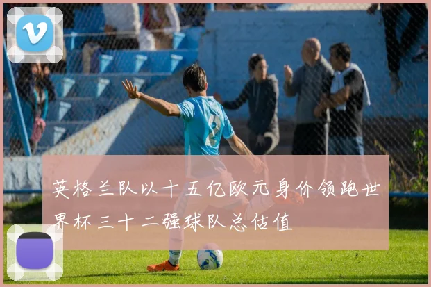 英格兰队以十五亿欧元身价领跑世界杯三十二强球队总估值
