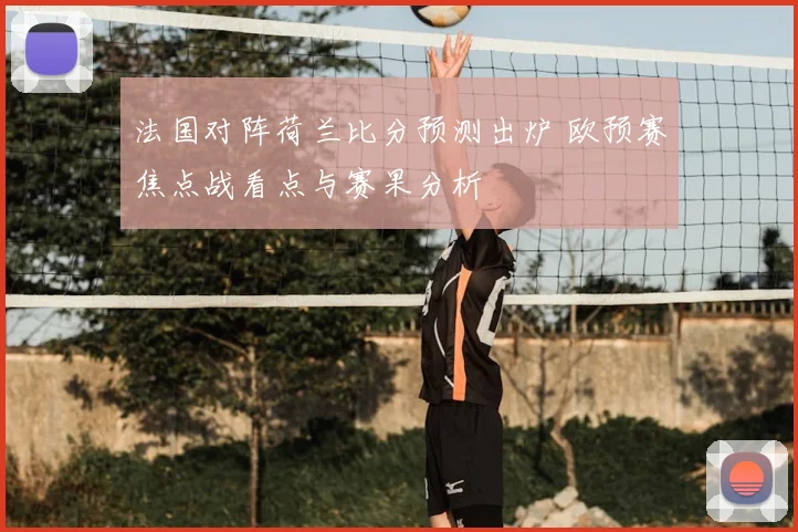 法国对阵荷兰比分预测出炉 欧预赛焦点战看点与赛果分析