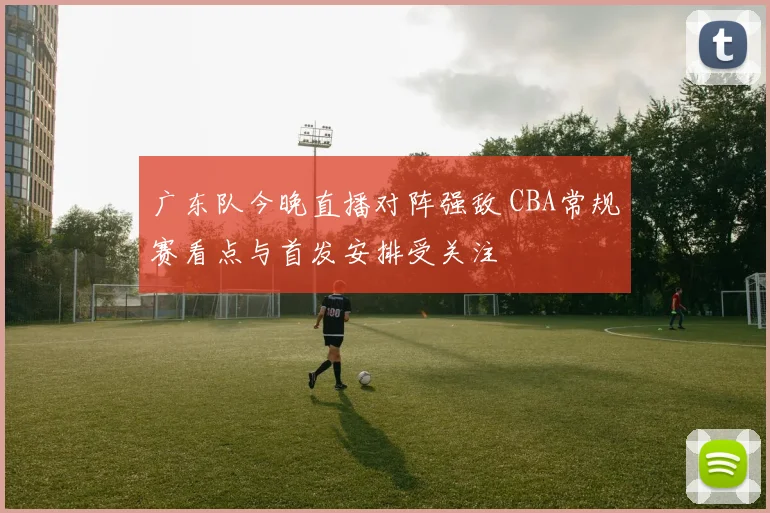 广东队今晚直播对阵强敌 CBA常规赛看点与首发安排受关注