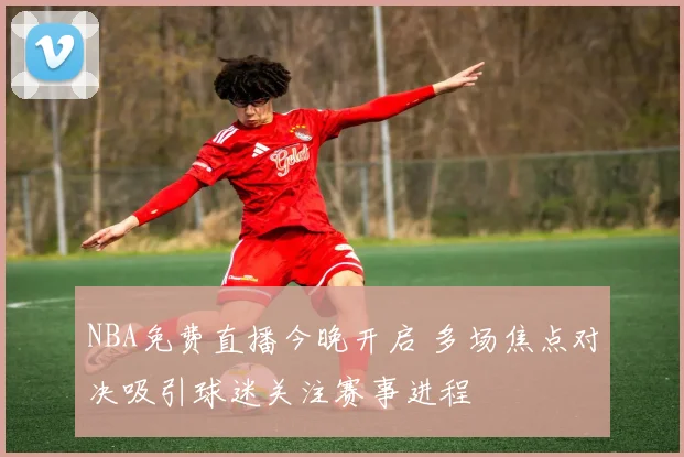 NBA免费直播今晚开启 多场焦点对决吸引球迷关注赛事进程