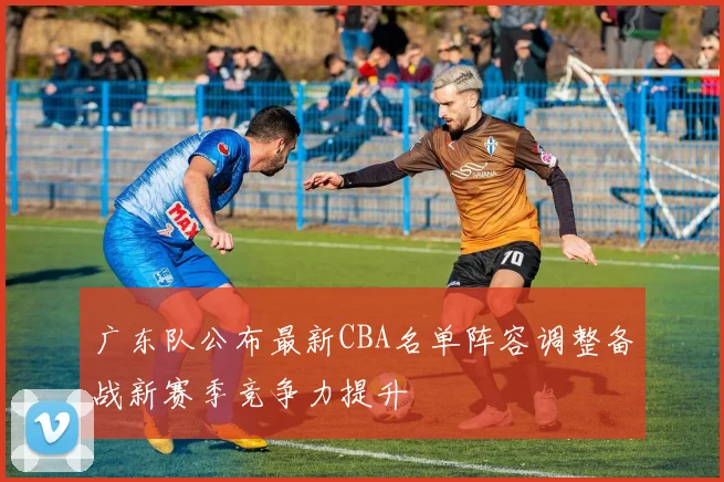 广东队公布最新CBA名单阵容调整备战新赛季竞争力提升