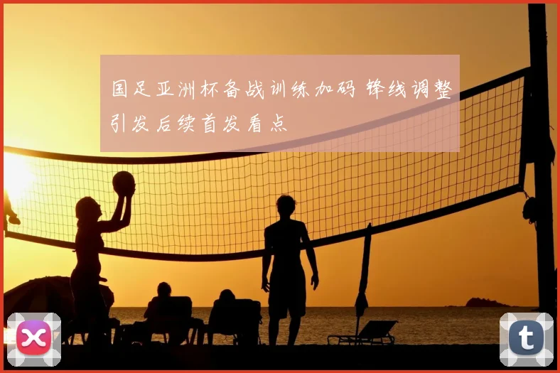 国足亚洲杯备战训练加码 锋线调整引发后续首发看点