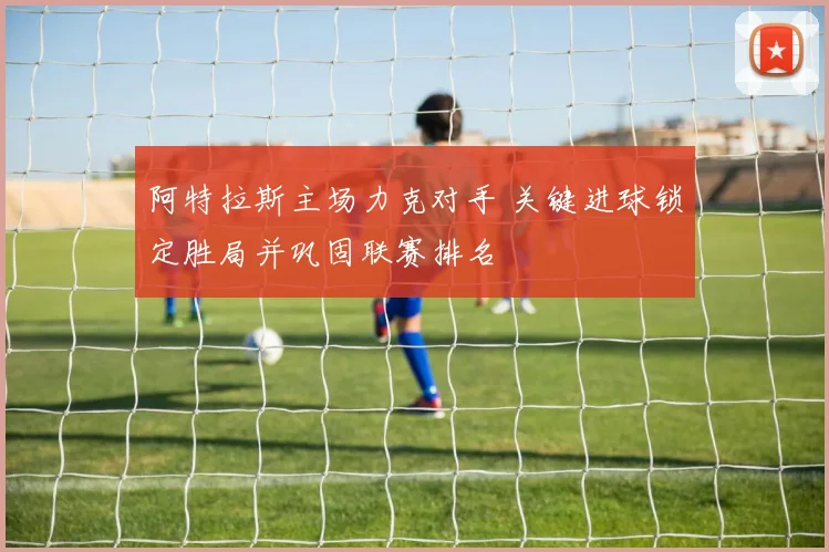 阿特拉斯主场力克对手 关键进球锁定胜局并巩固联赛排名