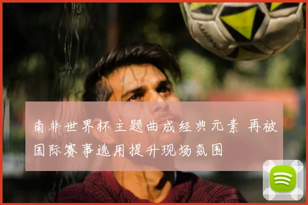 南非世界杯主题曲成经典元素 再被国际赛事选用提升现场氛围