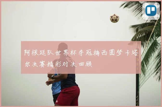 阿根廷队世界杯夺冠梅西圆梦卡塔尔决赛精彩对决回顾