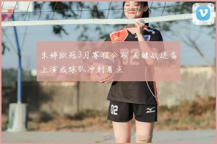 朱婷欧冠3月赛程公布 关键战连番上演成球队冲刺看点