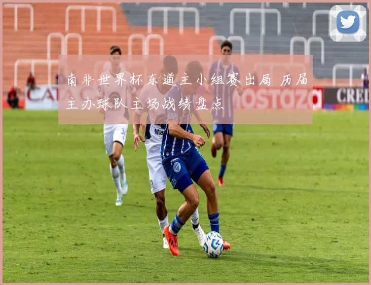南非世界杯东道主小组赛出局 历届主办球队主场战绩盘点