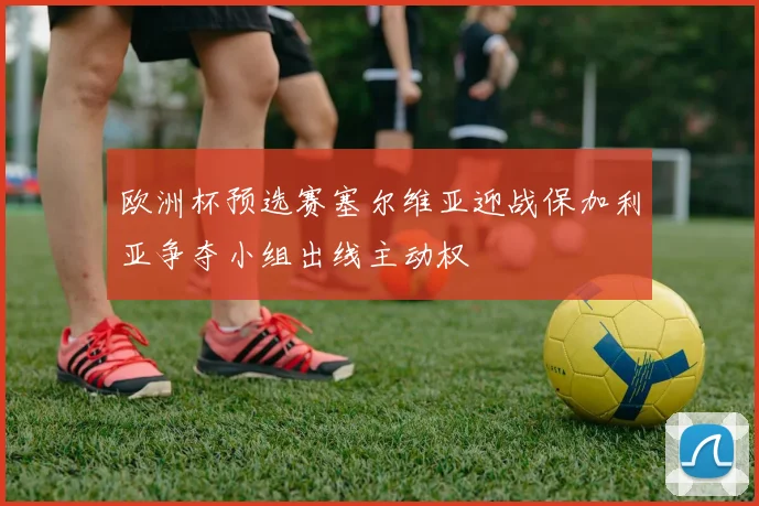 欧洲杯预选赛塞尔维亚迎战保加利亚争夺小组出线主动权