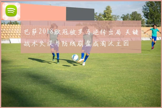 巴萨2018欧冠被罗马逆转出局 关键战术失误与防线崩盘成淘汰主因