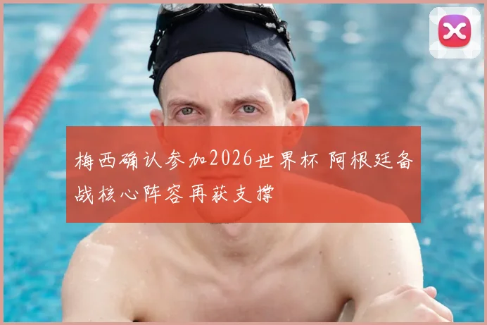 梅西确认参加2026世界杯 阿根廷备战核心阵容再获支撑
