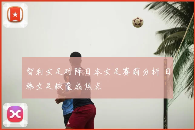 智利女足对阵日本女足赛前分析 日韩女足较量成焦点
