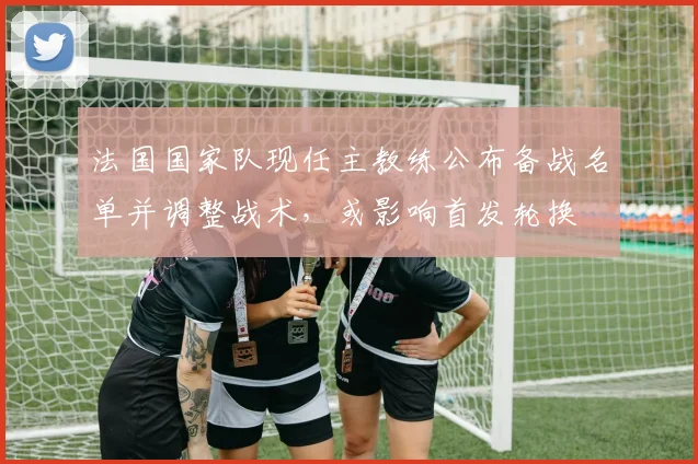 法国国家队现任主教练公布备战名单并调整战术，或影响首发轮换