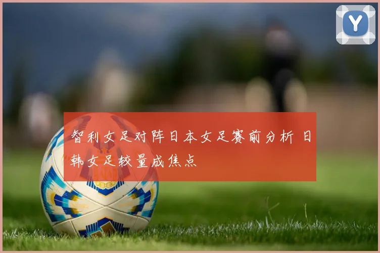 智利女足对阵日本女足赛前分析 日韩女足较量成焦点